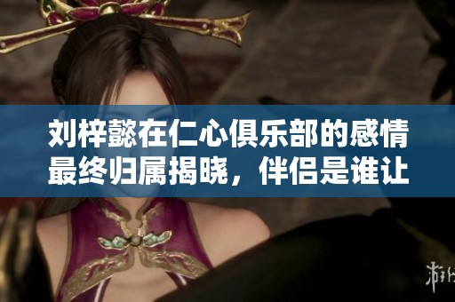刘梓懿在仁心俱乐部的感情最终归属揭晓，伴侣是谁让人好奇
