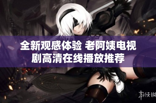 全新观感体验 老阿姨电视剧高清在线播放推荐