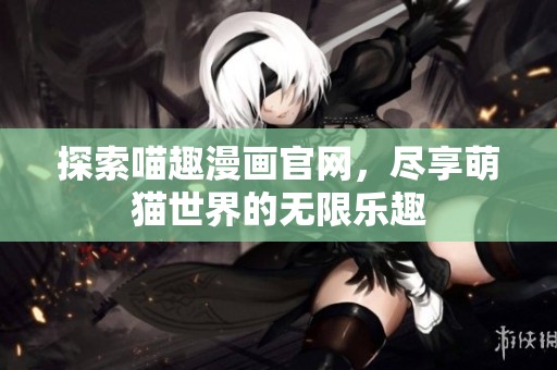 探索喵趣漫画官网，尽享萌猫世界的无限乐趣