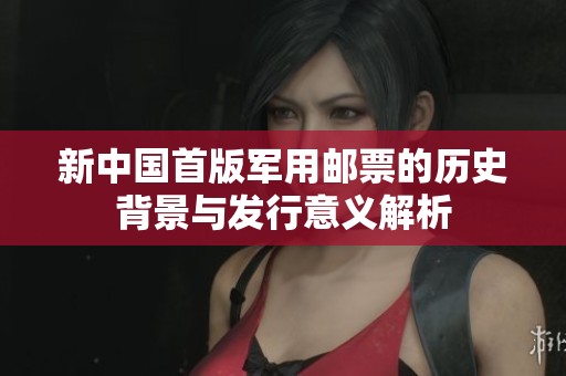 新中国首版军用邮票的历史背景与发行意义解析