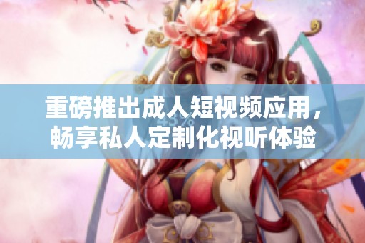 重磅推出成人短视频应用，畅享私人定制化视听体验