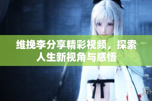 维挽李分享精彩视频，探索人生新视角与感悟