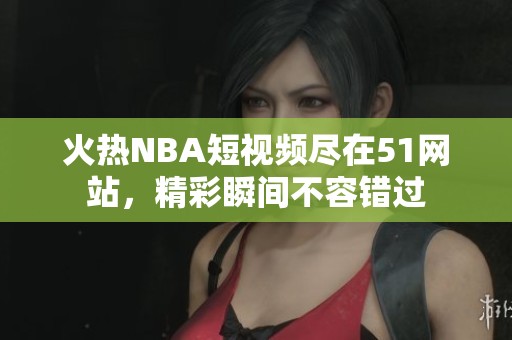 火热NBA短视频尽在51网站，精彩瞬间不容错过