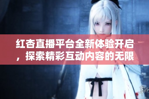 红杏直播平台全新体验开启，探索精彩互动内容的无限可能