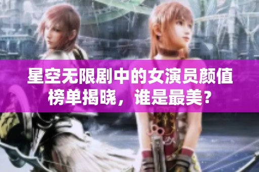 星空无限剧中的女演员颜值榜单揭晓，谁是最美？