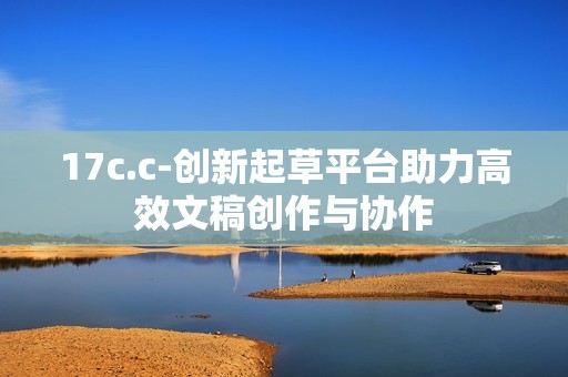 17c.c-创新起草平台助力高效文稿创作与协作