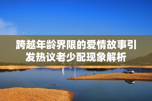 跨越年龄界限的爱情故事引发热议老少配现象解析