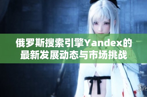 俄罗斯搜索引擎Yandex的最新发展动态与市场挑战
