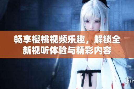 畅享樱桃视频乐趣，解锁全新视听体验与精彩内容