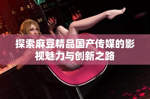 探索麻豆精品国产传媒的影视魅力与创新之路