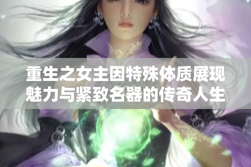 重生之女主因特殊体质展现魅力与紧致名器的传奇人生
