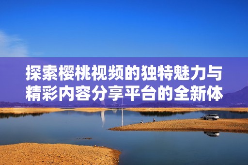 探索樱桃视频的独特魅力与精彩内容分享平台的全新体验