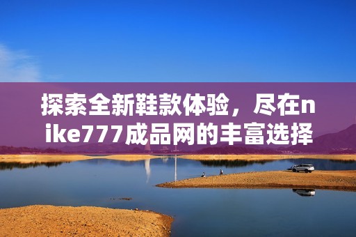 探索全新鞋款体验，尽在nike777成品网的丰富选择中