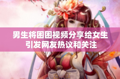 男生将困困视频分享给女生 引发网友热议和关注