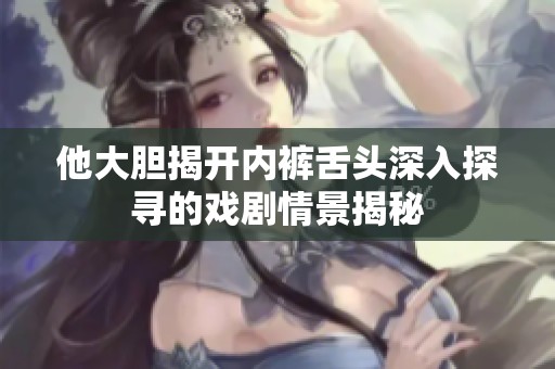 他大胆揭开内裤舌头深入探寻的戏剧情景揭秘