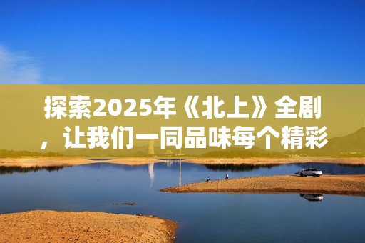 探索2025年《北上》全剧，让我们一同品味每个精彩瞬间