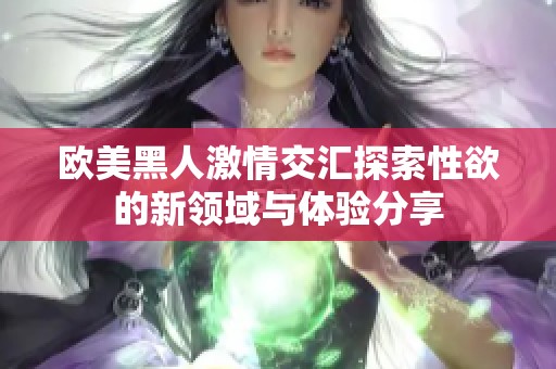 欧美黑人激情交汇探索性欲的新领域与体验分享