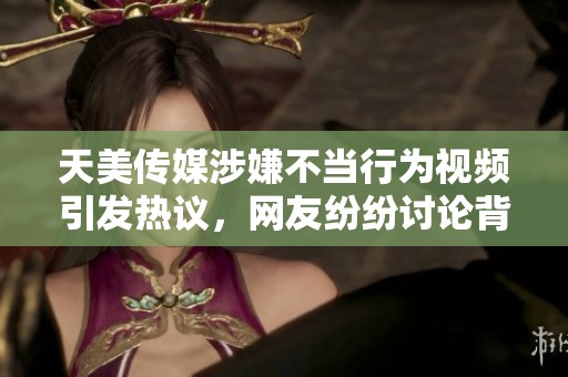 天美传媒涉嫌不当行为视频引发热议，网友纷纷讨论背后真相