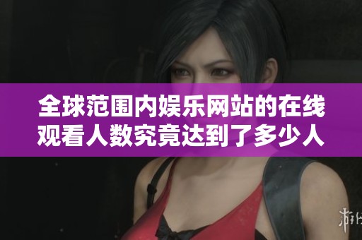 全球范围内娱乐网站的在线观看人数究竟达到了多少人呢