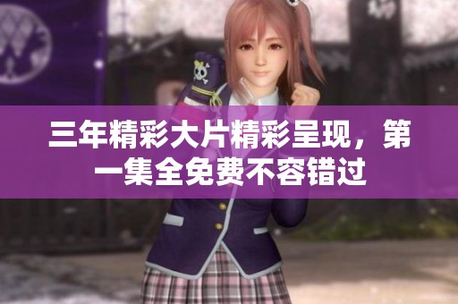 三年精彩大片精彩呈现，第一集全免费不容错过