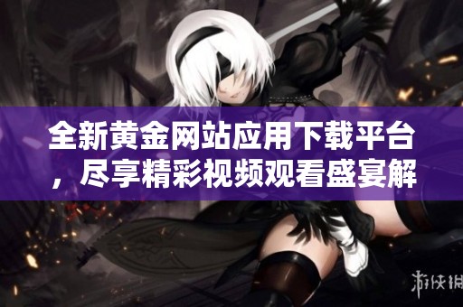 全新黄金网站应用下载平台，尽享精彩视频观看盛宴解锁无限乐趣