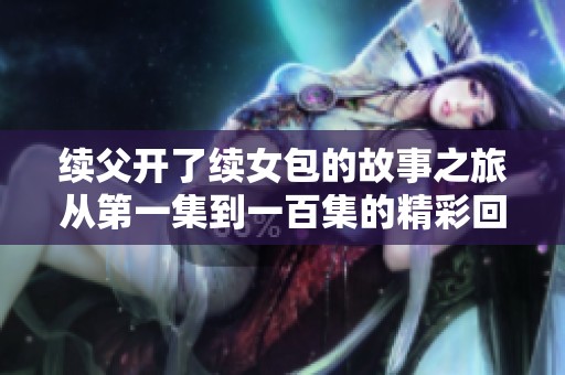 续父开了续女包的故事之旅从第一集到一百集的精彩回顾