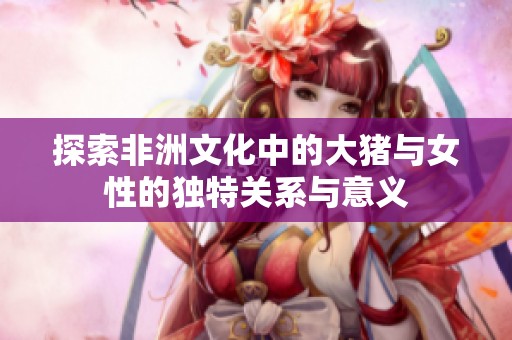 探索非洲文化中的大猪与女性的独特关系与意义