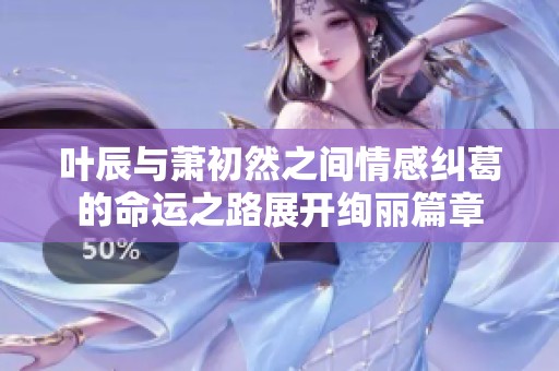 叶辰与萧初然之间情感纠葛的命运之路展开绚丽篇章