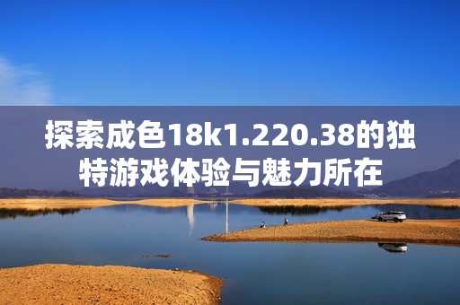 探索成色18k1.220.38的独特游戏体验与魅力所在