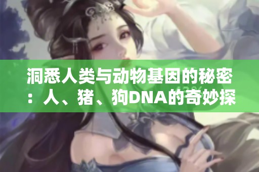 洞悉人类与动物基因的秘密：人、猪、狗DNA的奇妙探索之旅
