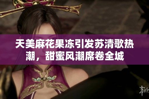 天美麻花果冻引发苏清歌热潮，甜蜜风潮席卷全城