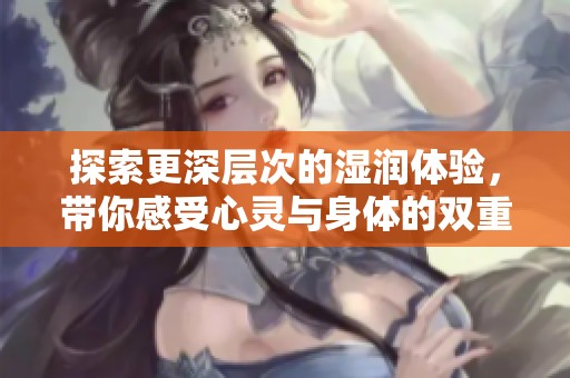探索更深层次的湿润体验，带你感受心灵与身体的双重愉悦