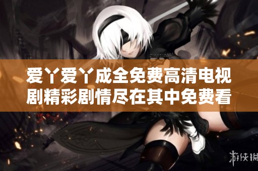 爱丫爱丫成全免费高清电视剧精彩剧情尽在其中免费看