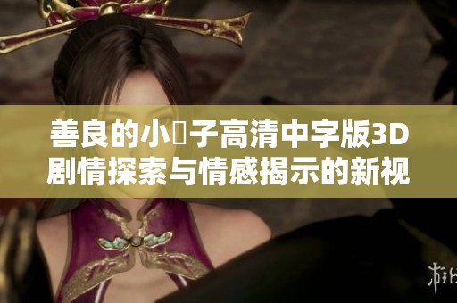 善良的小峓子高清中字版3D剧情探索与情感揭示的新视角