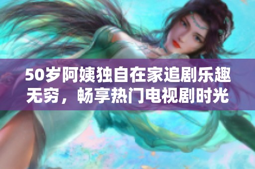 50岁阿姨独自在家追剧乐趣无穷，畅享热门电视剧时光
