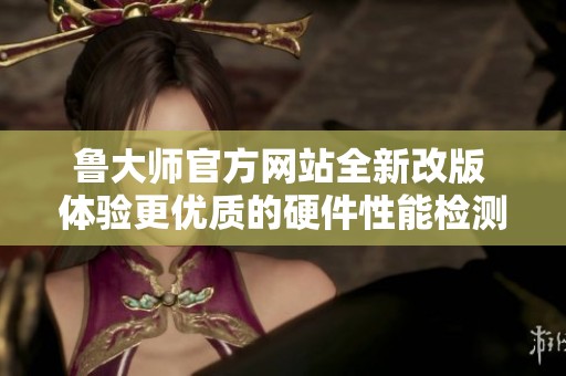 鲁大师官方网站全新改版 体验更优质的硬件性能检测服务