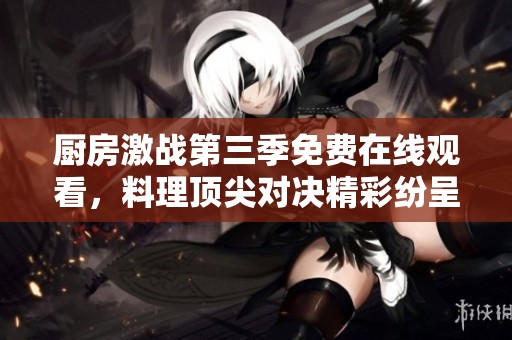 厨房激战第三季免费在线观看，料理顶尖对决精彩纷呈不容错过