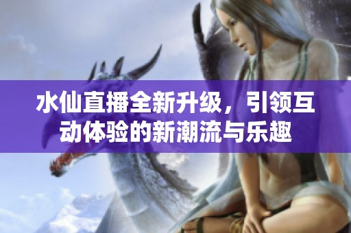 水仙直播全新升级，引领互动体验的新潮流与乐趣