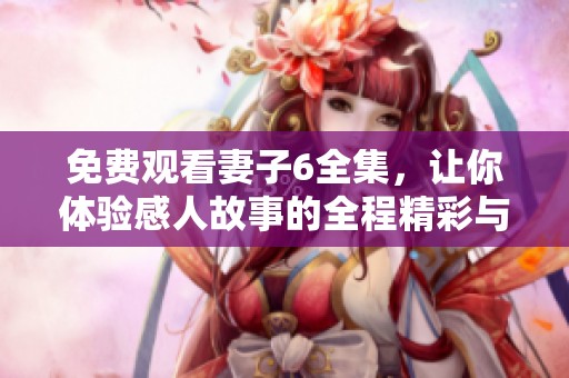 免费观看妻子6全集，让你体验感人故事的全程精彩与撼动