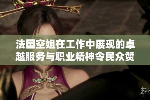 法国空姐在工作中展现的卓越服务与职业精神令民众赞叹不已