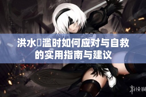 洪水氾滥时如何应对与自救的实用指南与建议