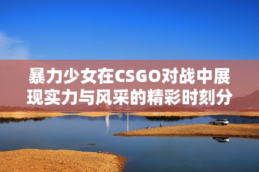 暴力少女在CSGO对战中展现实力与风采的精彩时刻分享