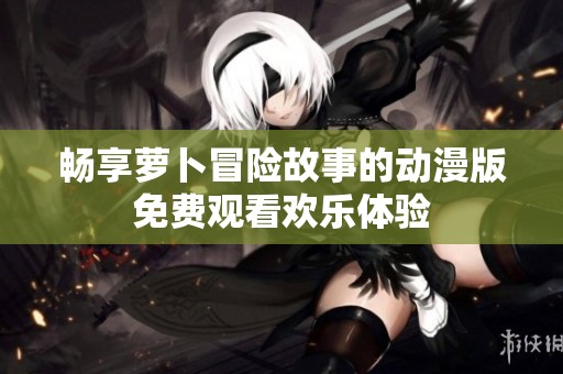 畅享萝卜冒险故事的动漫版免费观看欢乐体验