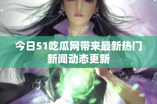 今日51吃瓜网带来最新热门新闻动态更新