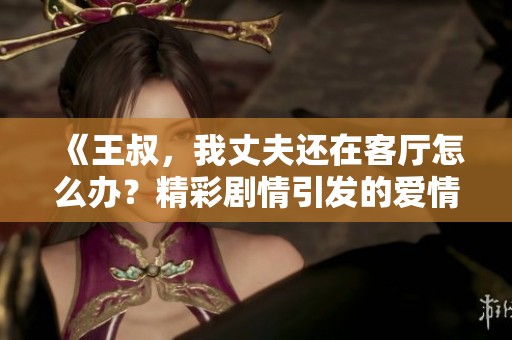 《王叔，我丈夫还在客厅怎么办？精彩剧情引发的爱情纠葛》