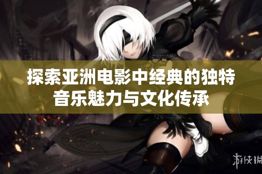 探索亚洲电影中经典的独特音乐魅力与文化传承