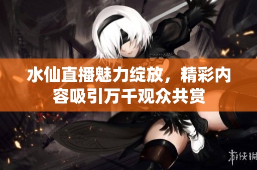 水仙直播魅力绽放，精彩内容吸引万千观众共赏