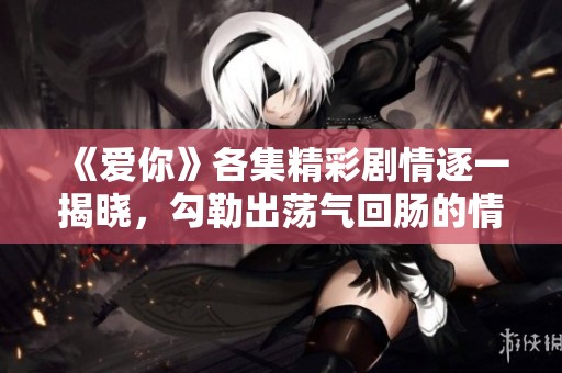 《爱你》各集精彩剧情逐一揭晓，勾勒出荡气回肠的情感旅程