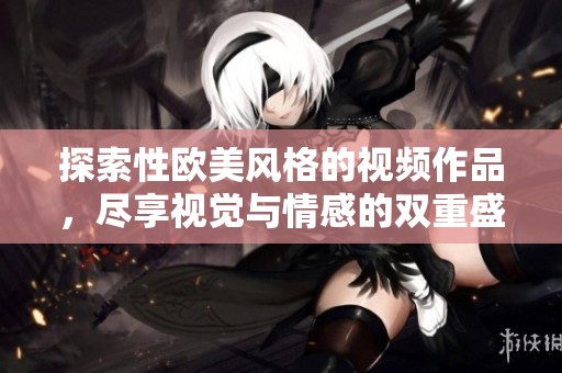 探索性欧美风格的视频作品，尽享视觉与情感的双重盛宴