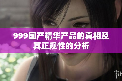 999国产精华产品的真相及其正规性的分析